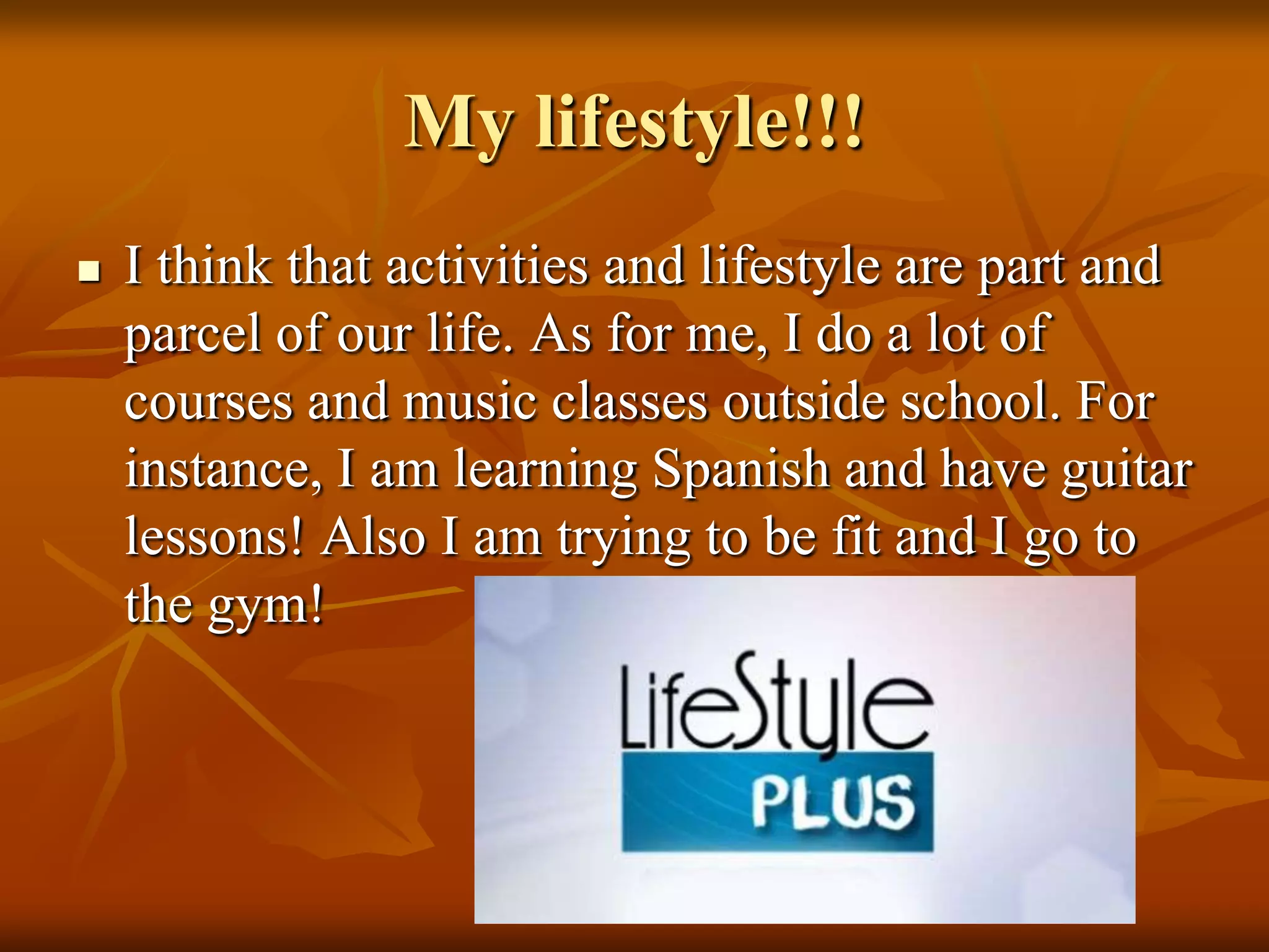 My lifestyle!!!
   I think that activities and lifestyle are part and
    parcel of our life. As for me, I do a lot of
    courses and music classes outside school. For
    instance, I am learning Spanish and have guitar
    lessons! Also I am trying to be fit and I go to
    the gym!
 