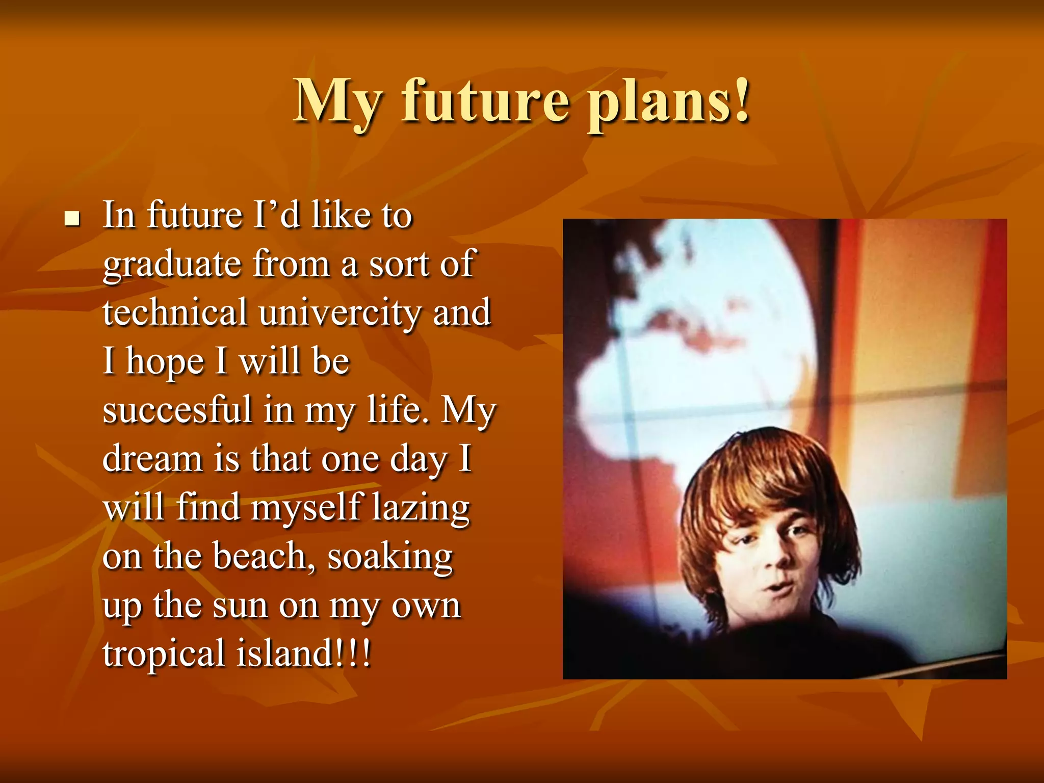 My future plans!
   In future I’d like to
    graduate from a sort of
    technical univercity and
    I hope I will be
    succesful in my life. My
    dream is that one day I
    will find myself lazing
    on the beach, soaking
    up the sun on my own
    tropical island!!!
 