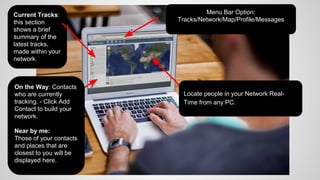 Current Tracks:
this section
shows a brief
summary of the
latest tracks,
made within your
network.
On the Way: Contacts
who are currently
tracking. - Click Add
Contact to build your
network.
Near by me:
Those of your contacts
and places that are
closest to you will be
displayed here.

Menu Bar Option:
Tracks/Network/Map/Profile/Messages

Locate people in your Network RealTime from any PC.

 