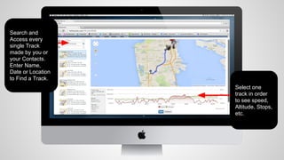 Search and
Access every
single Track
made by you or
your Contacts.
Enter Name,
Date or Location
to Find a Track.

Select one
track in order
to see speed,
Altitude, Stops,
etc.

 