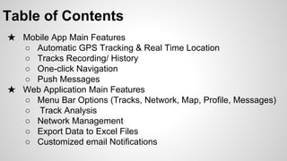 Table of Contents
★ Mobile App Main Features
○ Automatic GPS Tracking & Real Time Location
○ Tracks Recording/ History
○ One-click Navigation
○ Push Messages
○
★ Web Application Main Features
○ Menu Bar Options (Tracks, Network, Map, Profile, Messages)
○ Track Analysis
○ Network Management
○ Dashboard
○ Export Data to Excel Files
○ Customized email Notifications

 
