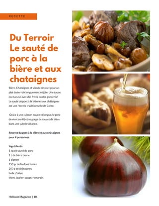 Bière, Châtaignes et viande de porc pour un
plat du terroir longuement mijoté. Une sauce
onctueuse avec des frites ou des gnocchis!
Le sauté de porc à la bière et aux châtaignes
est une recette traditionnelle de Corse.
Grâce à une cuisson douce et longue, le porc
devient confit et se gorge de sauce à la bière
dans une subtile alliance.
Recette du porc à la bière et aux châtaignes
pour 4 personnes
Ingrédients:
1 kg de sauté de porc
1 L de bière brune
1 oignon
250 gr de lardons fumés
250 g de châtaignes 
huile d'olive
thym, laurier, sauge, romarain
Hellouin Magazine  | 10
Du Terroir
Le sauté de
porc à la
bière et aux
chataignes
R E C E T T E
 