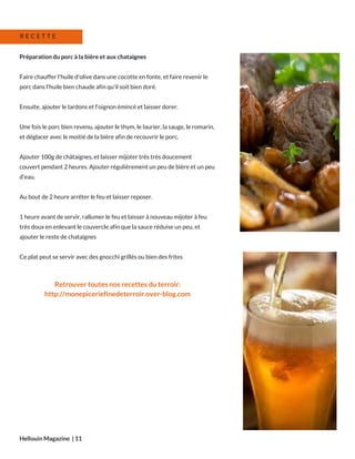 Préparation du porc à la bière et aux chataignes
Faire chauffer l'huile d'olive dans une cocotte en fonte, et faire revenir le
porc dans l'huile bien chaude afin qu'il soit bien doré.
Ensuite, ajouter le lardons et l'oignon émincé et laisser dorer.
Une fois le porc bien revenu, ajouter le thym, le laurier, la sauge, le romarin,
et déglacer avec le moitié de la bière afin de recouvrir le porc.
Ajouter 100g de châtaignes, et laisser mijoter très très doucement
couvert pendant 2 heures. Ajouter régulièrement un peu de bière et un peu
d'eau.
Au bout de 2 heure arrêter le feu et laisser reposer.
1 heure avant de servir, rallumer le feu et laisser à nouveau mijoter à feu
très doux en enlevant le couvercle afin que la sauce réduise un peu, et
ajouter le reste de chataignes
Ce plat peut se servir avec des gnocchi grillés ou bien des frites
Hellouin Magazine  | 11
R E C E T T E
Retrouver toutes nos recettes du terroir:
http://monepiceriefinedeterroir.over-blog.com
 