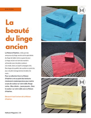 La Maison d'Hadrien, créée par des
amoureux du linge ancien est le spécialiste
du linge de table remis au gout du jour.
Le linge ancien est teint de manière
artisanale avec de jolies couleurs
à la mode, dans un esprit campagne chic.
Des linges de qualité, des ourlets en point du
jour, de jolis monogrammes brodés à la
main...
Pour sa collection hiver La Maison
d'Hadrien a mis au point des teintures
résolument conptemporaines pour mettre
un peu de couleur sur votre table. Rouge
cerise... Bleu céleste ... jaune poussin... Osez
la couleur sur votre table avec La Maison
d'Hadrien.
Découvrir tout l'univers de La Maison
d'Hadrien
Hellouin Magazine  | 15
La
beauté
du linge
ancien
M A I S O N
 