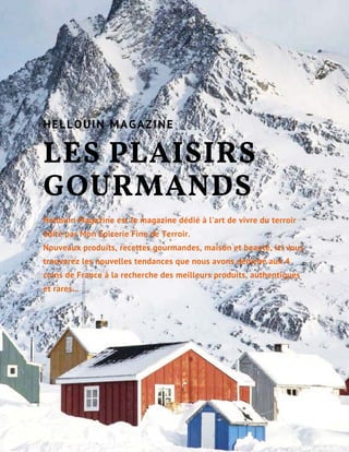 LES PLAISIRS
GOURMANDS
Hellouin Magazine est le magazine dédié à l'art de vivre du terroir
édité par Mon Epicerie Fine de Terroir.
Nouveaux produits, recettes gourmandes, maison et beauté, ici vous
trouverez les nouvelles tendances que nous avons déniché aux 4
coins de France à la recherche des meilleurs produits, authentiques
et rares...
HELLOUIN MAGAZINE
 
