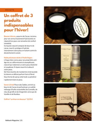 Baume à lèvres, aueurre de Cacao, reconnu
pour ses vertus hautement hydratantes et
réparatrices pour une sensation de confort
immédiat.
Ce baume naturel composé de beurre de
cacao, nourrit, protège et hydrate
intensément votre peau en luttant contre le
dessèchement cutané.
Huile précieuse sèche à l'huile’Argan :
L’Argan bien connu pour ses propriétés anti-
âge est un raffermissant et assouplissant
naturel qui redonnera à votre peau élasticité
et souplesse. Il répare nourrit et adoucit
votre peau.
De fines touches de mandarine et de lavande
lui donne un délicat parfum frais et floral.
Sous forme de spray cette huile va pénétrer
rapidement dans la peau.
Savon à froid Fleurs des Sables, enrichi au
beurre de Cacao et parfumé par un subtile
mélange d’huiles essentielles de Cannelle, de
clou de girofle et de Gingembre ainsi que de
Vanille et de Rooibos.
Coffret "un hiver en douceur" 22,95 €
Hellouin Magazine  | 21
Un coffret de 3
produits
indispensables
pour l'hiver!
B E A U T E
 