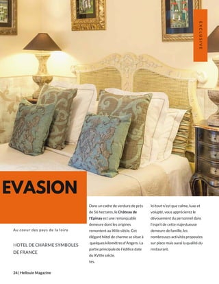 EVASION
Dans un cadre de verdure de près
de 56 hectares, le Château de
l'Epinay est une remarquable
demeure dont les origines
remontent au XIIIe siècle. Cet
élégant hôtel de charme se situe à
 quelques kilomètres d'Angers. La
partie principale de l'édifice date
du XVIIIe siècle.
tes.
HOTEL DE CHARME SYMBOLES
DE FRANCE
Au coeur des pays de la loire
24 | Hellouin Magazine
EXCLUSIVE
Ici tout n'est que calme, luxe et
volupté, vous apprécierez le
dévouement du personnel dans
l'esprit de cette majestueuse
demeure de famille, les
nombreuses activités proposées
sur place mais aussi la qualité du
restaurant.
 