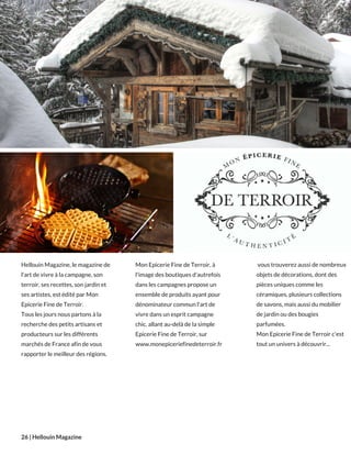 Hellouin Magazine, le magazine de
l'art de vivre à la campagne, son
terroir, ses recettes, son jardin et
ses artistes, est édité par Mon
Epicerie Fine de Terroir.
Tous les jours nous partons à la
recherche des petits artisans et
producteurs sur les différents
marchés de France afin de vous
rapporter le meilleur des régions.
26 | Hellouin Magazine
Mon Epicerie Fine de Terroir, à
l'image des boutiques d'autrefois
dans les campagnes propose un
ensemble de produits ayant pour
dénominateur commun l'art de
vivre dans un esprit campagne
chic. allant au-delà de la simple
Epicerie Fine de Terroir, sur
www.monepiceriefinedeterroir.fr 
 vous trouverez aussi de nombreux
objets de décorations, dont des
pièces uniques comme les
céramiques, plusieurs collections
de savons, mais aussi du mobilier
de jardin ou des bougies
parfumées.
Mon Epicerie Fine de Terroir c'est
tout un univers à découvrir...
 