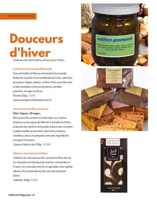 Voila nos dernières découvertes pour l'hiver...
Confiture Gourmande Artisanale
Une véritable confiture artisanale Gourmande.
Elaborée à partir d'une multitude de fruits, abricots,
pruneaux, figues, dattes, raisins. Mais aussi des noix
et des amandes et du jus de poires, airelles,
pommes, orange et citron.
Pot de 250g. 7,00 €
www.monepiceriefinedeterroir.fr
Assortiment de Pains d'épices
Miel...Figues...Oranges...
Retrouvez les saveurs d'antan dans ces 3 pains
d'épices au bon gout de Miel de Cannelle et d'Anis,
préparés de manière artisanale d'après des recettes
traditionnelles d'autrefois. Des Pains d'épices
moelleux, doux, et préparés avec des ingrédients
d'origine française.  
3 pains d'épices de 250g. 19,50€
Alliance chocolat Lait & Blanc
Tablette de chocolat au lait, caramel et fleur de sel.
Ce chocolat est fabriqué de manière artisanale en
France. Un chocolat très fin et agréable. Une subtile
alliance d'un chocolat au lait, avec du chocolat
blanc!
Tablette 100g. 5,50€
Hellouin Magazine  | 4
Douceurs
d'hiver
N O U V E A U T E S
 