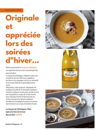 Riche et parfumée, la soupe de châtaignes
est appréciée de tous avec son petit goût de
gourmandise!
La Soupe de Châtaignes, élaborée selon une
recette du Terroir. Elle vous rappellera
les dîners à la campagne, où l'on se réchauffe
d'une soupe épaisse au gout légèrement
sucré.
Déjà prête, cette soupe de châtaignes est
pratique! Il suffit de la réchauffer quelques
minutes, d'ajouter un peu pour qu'elle ne soit
pas trop épaisse, un peu de crème fraiche
pour côté gourmand. En fonction de vos
envies, pou pourrez ajouter quelques
lamelles de champignons de paris revenues
dans le beurre ou un peu de lardons fumés.
La Soupe de Châtaignes, Mon
épicerie fine de terroir
Bocal 50cl - 6,90 €
Hellouin Magazine  | 6
Originale
et
appréciée
lors des
soirées
d"hiver...
N O U V E A U T E S
 