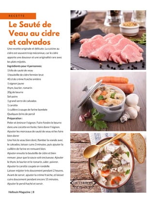 Une recette originale et délicate. La cuisine au
cidre est souvent trop méconnue, car le cidre
apporte une douceur et une originalité rare avec
les plats mijotés.
Ingrédients pour 4 personnes:
1 kilo de sauté de veau
1 bouteille de cidre fermier brut
40 cl de crème fraiche entière
1 oignon jaune
thym, laurier, romarin
20g de beurre
Sel-poire
1 grand verre de calvados 
1 carotte
1 cuillère à soupe de farine bombée
Quelques brins de persil
Préparation :
Peler et émincer l'oignon. Faire fondre le beurre
dans une cocotte en fonte, faire dorer l'oignon.
Ajouter les morceaux de sauté de veau et les faire
bien dorer
Une fois le veau bien doré, flamber la viande avec
le calvados, laisser cuire 3 minutes, puis ajouter la
cuillère de farine en remuant bien.
Ajouter ensuite la bouteille de cidre et bien
remuer, pour que la sauce soit onctueuse. Ajouter
le thym, le laurier et le romarin, saler, poivrer.
Ajouter la carotte coupée en rondelle
Laisser mijoter très doucement pendant 2 heures.
Avant de servir, ajouter la crème fraiche, et laisser
cuire doucement pendant encore 15 minutes.
Ajouter le persil haché et servir.
Hellouin Magazine  | 8
Le Sauté de
Veau au cidre
et calvados
R E C E T T E
 