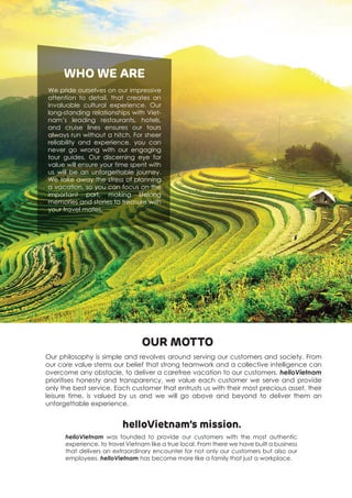 OUR MOTTO
We pride ourselves on our impressive
attention to detail, that creates an
invaluable cultural experience. Our
long-standing relationships with Viet-
nam’s leading restaurants, hotels,
and cruise lines ensures our tours
always run without a hitch. For sheer
reliability and experience, you can
never go wrong with our engaging
tour guides. Our discerning eye for
value will ensure your time spent with
us will be an unforgettable journey.
We take away the stress of planning
a vacation, so you can focus on the
important part, making lifelong
memories and stories to treasure with
your travel mates.
WHO WE ARE
Our philosophy is simple and revolves around serving our customers and society. From
our core value stems our belief that strong teamwork and a collective intelligence can
overcome any obstacle, to deliver a carefree vacation to our customers. helloVietnam
prioritises honesty and transparency, we value each customer we serve and provide
only the best service. Each customer that entrusts us with their most precious asset, their
leisure time, is valued by us and we will go above and beyond to deliver them an
unforgettable experience.
helloVietnam’s mission.
helloVietnam was founded to provide our customers with the most authentic
experience, to travel Vietnam like a true local. From there we have built a business
that delivers an extraordinary encounter for not only our customers but also our
employees. helloVietnam has become more like a family that just a workplace.
 