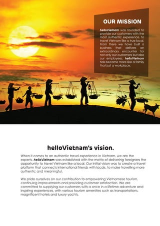 helloVietnam’s vision.
When it comes to an authentic travel experience in Vietnam, we are the
experts. helloVietnam was established with the motto of delivering foreigners the
opportunity to travel Vietnam like a local. Our initial vision was to create a travel
platform that connects international friends with locals, to make travelling more
authentic and meaningful.
We pride ourselves on our contribution to empowering Vietnamese tourism,
continuing improvements and providing customer satisfaction. We are
committed to supplying our customers with a once in a lifetime adventure and
inspiring experiences, with various tourism amenities such as transportations,
magnificent hotels and luxury yachts.
helloVietnam was founded to
provide our customers with the
most authentic experience, to
travel Vietnam like a true local.
From there we have built a
business that delivers an
extraordinary encounter for
not only our customers but also
our employees. helloVietnam
has become more like a family
that just a workplace.
OUR MISSION
 