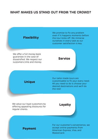 WHAT MAKES US STAND OUT FROM THE CROWD?
Flexibility
Service
Unique
Loyalty
We promise to ﬁx any problem
even if it happens moments before
the tour kicks off. We immerse
ourselves in every task as our
customer satisfaction is key.
We offer a full money back
guarantee in the case of
dissatisﬁed. We respect our
customers time and money.
Our tailor-made tours are
customisable to ﬁt your every need.
All you need to do is choose your
desired destinations and we’ll do
the rest!
We value our loyal customers by
offering appealing discounts for
regular clients.
Payment
For our customer’s convenience, we
accept online payments from
American Express, Visa, and
Mastercard.
 