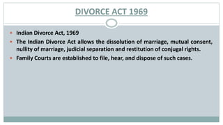 DIVORCE ACT 1969
 Indian Divorce Act, 1969
 The Indian Divorce Act allows the dissolution of marriage, mutual consent,
nullity of marriage, judicial separation and restitution of conjugal rights.
 Family Courts are established to file, hear, and dispose of such cases.
 