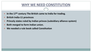 WHY WE NEED CONSTITUTION
 In the 17th century The British came to India for trading.
 British India-11 provinces
 Princely states ruled by Indian princes (subsidiary alliance system)
 Both merged to form Indian union.
 We needed a rule book called Constitution
 