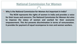 National Commission For Women
 Why is the National Commission for Women Act important in India?
The NCW represents the rights of women in India and provides a voice
for their issues and concerns. The National Commission for Women Act aims
to improve the status of women and worked for their economic
empowerment. This Act prevents discrimination in terms of remuneration.
It provides for payment of equal recompense to men and women workers.
 