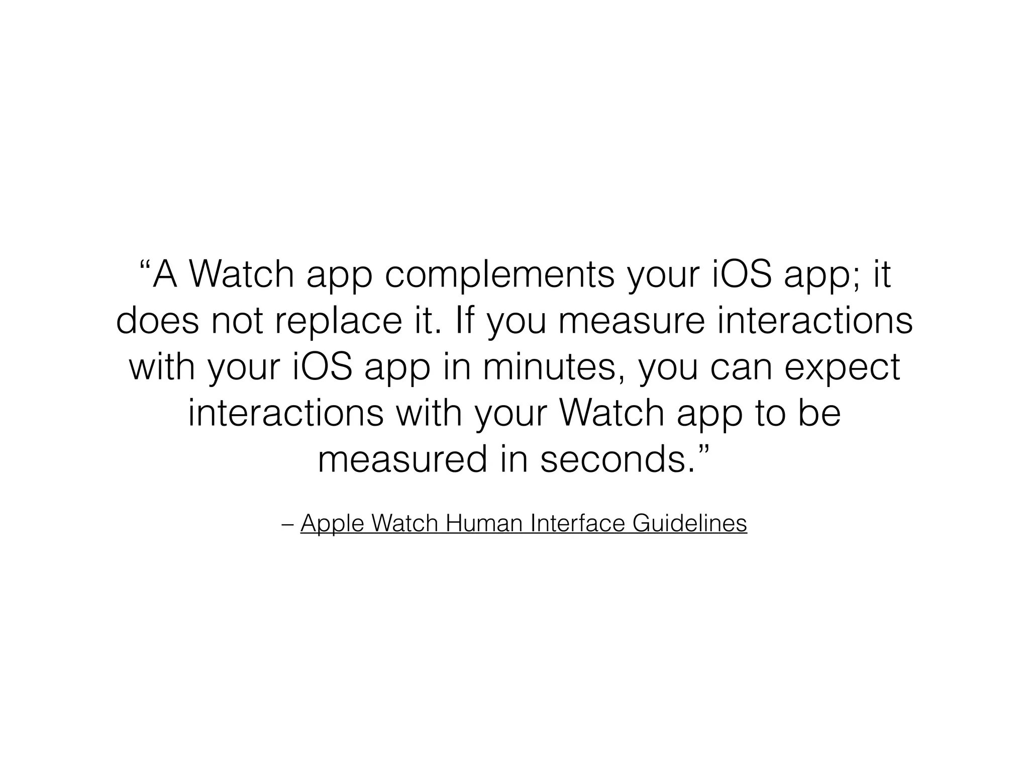 – Apple Watch Human Interface Guidelines
“A Watch app complements your iOS app; it
does not replace it. If you measure interactions
with your iOS app in minutes, you can expect
interactions with your Watch app to be
measured in seconds.”
 