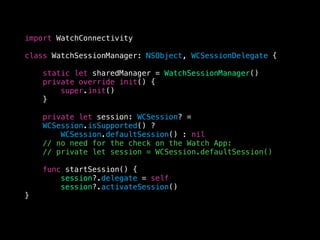 import WatchConnectivity
class WatchSessionManager: NSObject, WCSessionDelegate {
static let sharedManager = WatchSessionManager()
private override init() {
super.init()
}
private let session: WCSession? =
WCSession.isSupported() ?
WCSession.defaultSession() : nil
// no need for the check on the Watch App:
// private let session = WCSession.defaultSession()
func startSession() {
session?.delegate = self
session?.activateSession()
}