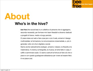 About
                      Who’s in the hive?
                         bee free (the social bee) è un collettivo di persone che si aggregano,
                         secondo necessità, per formare mini team ﬂessibili e dinamici dedicati
                         a progetti di breve, medio e lungo periodo.
                         Ci piace stare sul web e fare cose per e con il web, amiamo il design
                         multimediale, la formazione, la comunicazione crossmediale, e, più in
                         generale, tutto ciò che è digitale e social.
                         Siamo anche radicalmente analogici, amiamo i classici, la ﬁlosoﬁa e la
                         matematica. Il cinema, la fotograﬁa, la musica, le torte fatte in casa, il
                         caffè e camminare scalzi. Ci siamo costruiti la fortuna di fare ciò che ci
                         piace e con questo guadagnare abbastanza per vivere ed essere felici.
                         A noi piace così.




lunedì 15 aprile 13
 
