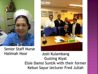Senior Staff Nurse
Halimah Noor Josli Kulambang
Gusting Kiyat
Elsie Damsi Suntik with their former
Kebun Sayur lecturer Fred Jullah
 