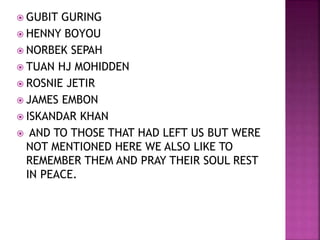  GUBIT GURING
 HENNY BOYOU
 NORBEK SEPAH
 TUAN HJ MOHIDDEN
 ROSNIE JETIR
 JAMES EMBON
 ISKANDAR KHAN
 AND TO THOSE THAT HAD LEFT US BUT WERE
NOT MENTIONED HERE WE ALSO LIKE TO
REMEMBER THEM AND PRAY THEIR SOUL REST
IN PEACE.
 
