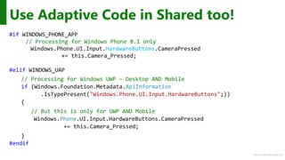 http://windows.Microsoft.com
Use Adaptive Code in Shared too!
#if WINDOWS_PHONE_APP
// Processing for Windows Phone 8.1 only
Windows.Phone.UI.Input.HardwareButtons.CameraPressed
+= this.Camera_Pressed;
#elif WINDOWS_UAP
// Processing for Windows UWP – Desktop AND Mobile
if (Windows.Foundation.Metadata.ApiInformation
.IsTypePresent("Windows.Phone.UI.Input.HardwareButtons";))
{
// But this is only for UWP AND Mobile
Windows.Phone.UI.Input.HardwareButtons.CameraPressed
+= this.Camera_Pressed;
}
#endif
 