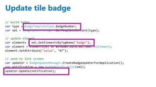 http://windows.Microsoft.com
Update tile badge
// build badge
var type = BadgeTemplateType.BadgeNumber;
var xml = BadgeUpdateManager.GetTemplateContent(type);
// update element
var elements = xml.GetElementsByTagName("badge");
var element = elements[0] as Windows.Data.Xml.Dom.XmlElement;
element.SetAttribute("value", "47");
// send to lock screen
var updator = BadgeUpdateManager.CreateBadgeUpdaterForApplication();
var notification = new BadgeNotification(xml);
updator.Update(notification);
 