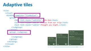 http://windows.Microsoft.com
Adaptive tiles
<tile>
<visual>
<binding template="TileMedium">
<group> <subgroup>
<text hint-style="subtitle">John Doe</text>
<text hint-style="subtle">Photos from our trip</text>
<text hint-style="subtle">Thought you might…</text>
</subgroup>
</group>
<group> <subgroup>
…
</subgroup>
</group>
</binding>
</visual>
</tile> Min. Med Size Max Med. Size
 