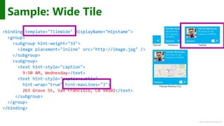 http://windows.Microsoft.com
Sample: Wide Tile
<binding template="TileWide" displayName="Hipstame">
<group>
<subgroup hint-weight="33">
<image placement="inline" src="http://image.jpg" />
</subgroup>
<subgroup>
<text hint-style="caption">
9:50 AM, Wednesday</text>
<text hint-style="captionsubtle"
hint-wrap="true" hint-maxLines="3">
263 Grove St, San Francisco, CA 94102</text>
</subgroup>
</group>
</binding>
 