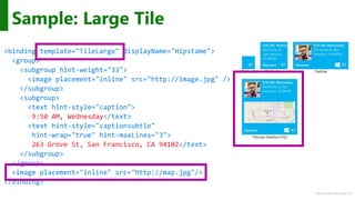 http://windows.Microsoft.com
Sample: Large Tile
<binding template="TileLarge" displayName="Hipstame">
<group>
<subgroup hint-weight="33">
<image placement="inline" src="http://image.jpg" />
</subgroup>
<subgroup>
<text hint-style="caption">
9:50 AM, Wednesday</text>
<text hint-style="captionsubtle"
hint-wrap="true" hint-maxLines="3">
263 Grove St, San Francisco, CA 94102</text>
</subgroup>
</group>
<image placement="inline" src="http://map.jpg"/>
</binding>
 