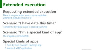 http://windows.Microsoft.com
Extended execution
Requesting extended execution
There is no guarantee resources are available
Extended execution has no UI
Scenario “I have data this time”
Handle the Revoked event (1 second warning)
Scenario “I’m a special kind of app”
These apps run indefinitely
Special kinds of apps
1. Turn-by-turn (location tracking) app
2. Audio & VOIP application
 