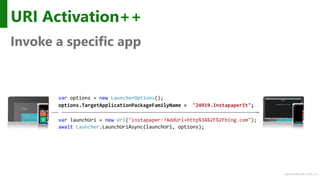 http://windows.Microsoft.com
URI Activation++
Invoke a specific app
var options = new LauncherOptions();
options.TargetApplicationPackageFamilyName = "24919.InstapaperIt";
var launchUri = new Uri("instapaper:?AddUrl=http%3A%2F%2Fbing.com");
await Launcher.LaunchUriAsync(launchUri, options);
 