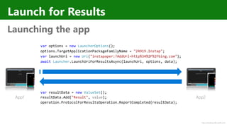 http://windows.Microsoft.com
Launch for Results
Launching the app
var options = new LauncherOptions();
options.TargetApplicationPackageFamilyName = "24919.Instap";
var launchUri = new Uri("instapaper:?AddUrl=http%3A%2F%2Fbing.com");
await Launcher.LaunchUriForResultsAsync(launchUri, options, data);
var resultData = new ValueSet();
resultData.Add("Result", value);
operation.ProtocolForResultsOperation.ReportCompleted(resultData);
App1 App2
 