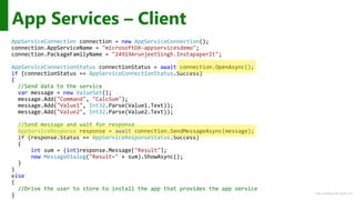 http://windows.Microsoft.com
AppServiceConnection connection = new AppServiceConnection();
connection.AppServiceName = "microsoftDX-appservicesdemo";
connection.PackageFamilyName = "24919ArunjeetSingh.InstapaperIt";
AppServiceConnectionStatus connectionStatus = await connection.OpenAsync();
if (connectionStatus == AppServiceConnectionStatus.Success)
{
//Send data to the service
var message = new ValueSet();
message.Add("Command", "CalcSum");
message.Add("Value1", Int32.Parse(Value1.Text));
message.Add("Value2", Int32.Parse(Value2.Text));
//Send message and wait for response
AppServiceResponse response = await connection.SendMessageAsync(message);
if (response.Status == AppServiceResponseStatus.Success)
{
int sum = (int)response.Message["Result"];
new MessageDialog("Result=" + sum).ShowAsync();
}
}
else
{
//Drive the user to store to install the app that provides the app service
}
App Services – Client
 