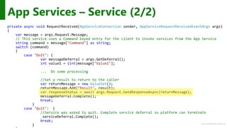 http://windows.Microsoft.com
private async void RequestReceived(AppServiceConnection sender, AppServiceRequestReceivedEventArgs args)
{
var message = args.Request.Message;
// This service uses a Command keyed entry for the client to invoke services from the App Service
string command = message["Command"] as string;
switch (command)
{
case "DoIt": {
var messageDeferral = args.GetDeferral();
int value1 = (int)message["Value1"];
... Do some processing
//Set a result to return to the caller
var returnMessage = new ValueSet();
returnMessage.Add("Result", result);
var responseStatus = await args.Request.SendResponseAsync(returnMessage);
messageDeferral.Complete();
break;
}
case "Quit": {
//Service was asked to quit. Complete service deferral so platform can terminate
_serviceDeferral.Complete();
break;
}
App Services – Service (2/2)
 