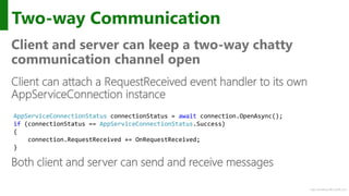 http://windows.Microsoft.com
Two-way Communication
Client and server can keep a two-way chatty
communication channel open
Client can attach a RequestReceived event handler to its own
AppServiceConnection instance
Both client and server can send and receive messages
AppServiceConnectionStatus connectionStatus = await connection.OpenAsync();
if (connectionStatus == AppServiceConnectionStatus.Success)
{
connection.RequestReceived += OnRequestReceived;
}
 