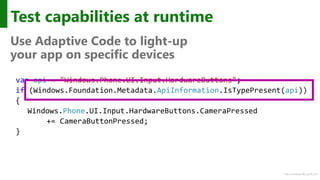 http://windows.Microsoft.com
Test capabilities at runtime
Use Adaptive Code to light-up
your app on specific devices
var api = "Windows.Phone.UI.Input.HardwareButtons";
if (Windows.Foundation.Metadata.ApiInformation.IsTypePresent(api))
{
Windows.Phone.UI.Input.HardwareButtons.CameraPressed
+= CameraButtonPressed;
}
 