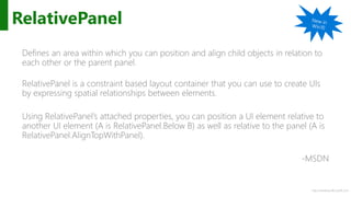 http://windows.Microsoft.com
RelativePanel
Defines an area within which you can position and align child objects in relation to
each other or the parent panel.
RelativePanel is a constraint based layout container that you can use to create UIs
by expressing spatial relationships between elements.
Using RelativePanel’s attached properties, you can position a UI element relative to
another UI element (A is RelativePanel.Below B) as well as relative to the panel (A is
RelativePanel.AlignTopWithPanel).
-MSDN
 