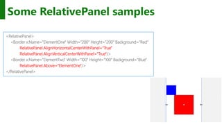 http://windows.Microsoft.com
Some RelativePanel samples
<RelativePanel>
<Border x:Name="ElementOne" Width="200" Height="200" Background="Red"
RelativePanel.AlignHorizontalCenterWithPanel="True"
RelativePanel.AlignVerticalCenterWithPanel="True"/>
<Border x:Name="ElementTwo" Width="100" Height="100" Background="Blue"
RelativePanel.Above="ElementOne"/>
</RelativePanel>
 