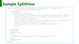 http://windows.Microsoft.com
Sample SplitView
<SplitView x:Name="MySplitView" DisplayMode="CompactOverlay" IsPaneOpen="False"
CompactPaneLength="50" OpenPaneLength="150">
<SplitView.Pane>
<StackPanel Background="Gray">
<Button x:Name="HamburgerButton" FontFamily="Segoe MDL2 Assets" Content=""
Width="50" Height="50" Background="Transparent" Click="HamburgerButton_Click"/>
<StackPanel Orientation="Horizontal">
<Button x:Name="MenuButton1" FontFamily="Segoe MDL2 Assets" Content=""
Width="50" Height="50" Background="Transparent"/>
<TextBlock Text="Button 1" FontSize="18" VerticalAlignment="Center" />
</StackPanel>
…
</StackPanel>
</SplitView.Pane>
<SplitView.Content>
<Grid>
<TextBlock Text="SplitView Basic" FontSize="54" Foreground="White"/>
</Grid>
</SplitView.Content>
</SplitView>
 