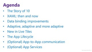 http://windows.Microsoft.com
Agenda
• The Story of 10
• XAML: then and now
• Data binding improvements
• Adaptive, adaptive and more adaptive
• New in Live Tiles
• The App Lifecycle
• (Optional) App-to-App communication
• (Optional) App Services
 
