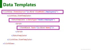http://windows.Microsoft.com
<ListView ItemsSource="{x:Bind ViewModel.Employees}">
<ListView.ItemTemplate>
<DataTemplate x:DataType="model:Employee">
<Grid>
<TextBlock Text="{x:Bind Name}"/>
</Grid>
</DataTemplate>
</ListView.ItemTemplate>
</ListView>
Data Templates
 