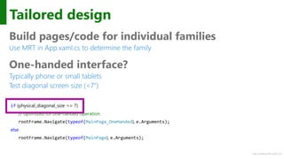 http://windows.Microsoft.com
Tailored design
Build pages/code for individual families
Use MRT in App.xaml.cs to determine the family
One-handed interface?
Typically phone or small tablets
Test diagonal screen size (<7")
if (physical_diagonal_size <= 7)
// optimized for one-handed operation
rootFrame.Navigate(typeof(MainPage_OneHanded), e.Arguments);
else
rootFrame.Navigate(typeof(MainPage), e.Arguments);
 