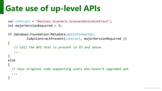 http://windows.Microsoft.com
Gate use of up-level APIs
var contract = "Devices.Scanners.ScannerDeviceContract";
int majorVersionRequired = 3;
if (Windows.Foundation.Metadata.ApiInformation.
IsApiContractPresent(contract, majorVersionRequired ))
{
// Call the API that is present in V3 and above
...
}
else
{
// Your original code supporting users who haven’t upgraded yet
...
}
 