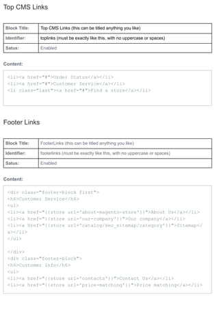 Top CMS Links


Block Title:   Top CMS Links (this can be titled anything you like)

Identifier:    toplinks (must be exactly like this, with no uppercase or spaces)

Satus:         Enabled


Content:

 <li><a href="#">Order Status</a></li>
 <li><a href="#">Customer Service</a></li>
 <li class="last"><a href="#">Find a store</a></li>




Footer Links


Block Title:   FooterLinks (this can be titled anything you like)

Identifier:    footerlinks (must be exactly like this, with no uppercase or spaces)

Satus:         Enabled


Content:

 <div class="footer-block first">
 <h6>Customer Service</h6>
 <ul>
 <li><a href="{{store url='about-magento-store'}}">About Us</a></li>
 <li><a href="{{store url='our-company'}}">Our company</a></li>
 <li><a href="{{store url='catalog/seo_sitemap/category'}}">Sitemap</
 a></li>
 </ul>

 </div>
 <div class="footer-block">
 <h6>Customer Info</h6>
 <ul>
 <li><a href="{{store url='contacts'}}">Contact Us</a></li>
 <li><a href="{{store url='price-matching'}}">Price matching</a></li>
 