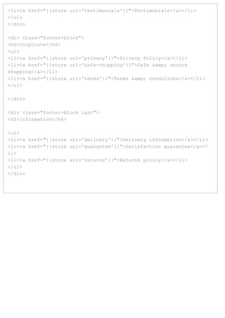 <li><a href="{{store url='testimonials'}}">Testimonials</a></li>
</ul>
</div>

<div class="footer-block">
<h6>Corporate</h6>
<ul>
<li><a href="{{store url='privacy'}}">Privacy Policy</a></li>
<li><a href="{{store url='safe-shopping'}}">Safe &amp; secure
shopping</a></li>
<li><a href="{{store url='terms'}}">Terms &amp; conditions</a></li>
</ul>

</div>

<div class="footer-block last">
<h6>Information</h6>

<ul>
<li><a href="{{store url='delivery'}}">Delivery information</a></li>
<li><a href="{{store url='guarantee'}}">Satisfaction guarantee</a></
li>
<li><a href="{{store url='returns'}}">Returns policy</a></li>
</ul>
</div>
 