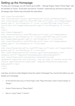 Setting up the Homepage
To setup your homepage, you will need to go to (CMS → Manage Pages). Select "Home Page", with
the identifier as "home". Scroll down and look for "Content", inside that you will have to input your
homepage code. Please copy and paste the code below:


<div class="wired-home">
<div class="promo">{{block type="cms/block" block_id="helloslide"}}
<div class="promo-right"><a href="#"><img src="{{skin url='images/media/
promo2.jpg'}}" alt="Promotion 2" /></a> <a href="#"><img class="last"
src="{{skin url='images/media/promo3.jpg'}}" alt="Promotion 3" /></a></
div>
</div>
<div class="subpromo">
<div class="offers"><a href="#"><img src="{{skin url='images/media/
promo6.jpg'}}" alt="Promotion 2" /></a><a href="#"><img src="{{skin
url='images/media/promo7.jpg'}}" alt="Promotion 2" /></a></div>
<div class="brands"><a href="#"><img src="{{skin url='images/media/
promo5.jpg'}}" alt="Promotion 2" /></a></div>
</div>
<div class="promo-bottom"><a href="#"><img src="{{skin url='images/media/
promo4.jpg'}}" alt="Promotion 4" /></a></div>
<div class="featured-social">{{block type="catalog/product_list"
category_id="12" template="catalog/product/featured.phtml"}}
<div class="subscribe"><strong>Stay Connected</strong>
<p>Receive Promotions and Discounts, sign up today to receive yours!</p>
{{block type="newsletter/subscribe" template="newsletter/subscribe-
home.phtml"}}</div>
</div>
</div>

Last step, we have to make Magento show the custom Homepage! You must do this before you can
display your homepage.


 •    On the left-hand side menu of "Home Page" under "Page Information" select "Custom Design" or
      "Design".


 •    Custom Theme leave as "Please Select"


 •    Now on "Layout" select "1 Column"
 