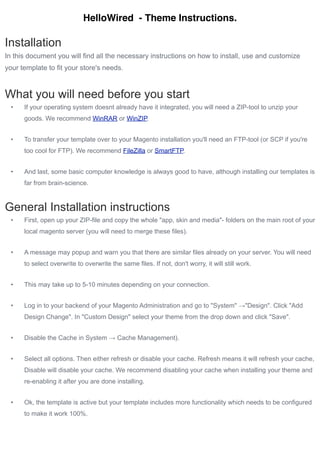HelloWired - Theme Instructions.

Installation
In this document you will find all the necessary instructions on how to install, use and customize
your template to fit your store's needs.



What you will need before you start
  •   If your operating system doesnt already have it integrated, you will need a ZIP-tool to unzip your
      goods. We recommend WinRAR or WinZIP.


  •   To transfer your template over to your Magento installation you'll need an FTP-tool (or SCP if you're
      too cool for FTP). We recommend FileZilla or SmartFTP.


  •   And last, some basic computer knowledge is always good to have, although installing our templates is
      far from brain-science.



General Installation instructions
  •   First, open up your ZIP-file and copy the whole "app, skin and media"- folders on the main root of your
      local magento server (you will need to merge these files).


  •   A message may popup and warn you that there are similar files already on your server. You will need
      to select overwrite to overwrite the same files. If not, don't worry, it will still work.


  •   This may take up to 5-10 minutes depending on your connection.


  •   Log in to your backend of your Magento Administration and go to "System" →"Design". Click "Add
      Design Change". In "Custom Design" select your theme from the drop down and click "Save".


  •   Disable the Cache in System → Cache Management).


  •   Select all options. Then either refresh or disable your cache. Refresh means it will refresh your cache,
      Disable will disable your cache. We recommend disabling your cache when installing your theme and
      re-enabling it after you are done installing.


  •   Ok, the template is active but your template includes more functionality which needs to be configured
      to make it work 100%.
 