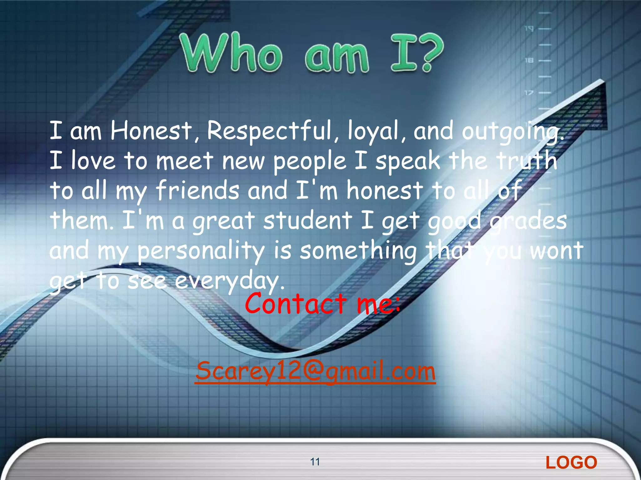 I am Honest, Respectful, loyal, and outgoing.
I love to meet new people I speak the truth
to all my friends and I'm honest to all of
them. I'm a great student I get good grades
and my personality is something that you wont
get to see everyday.
                Contact me:

            Scarey12@gmail.com


                     11                  LOGO
 